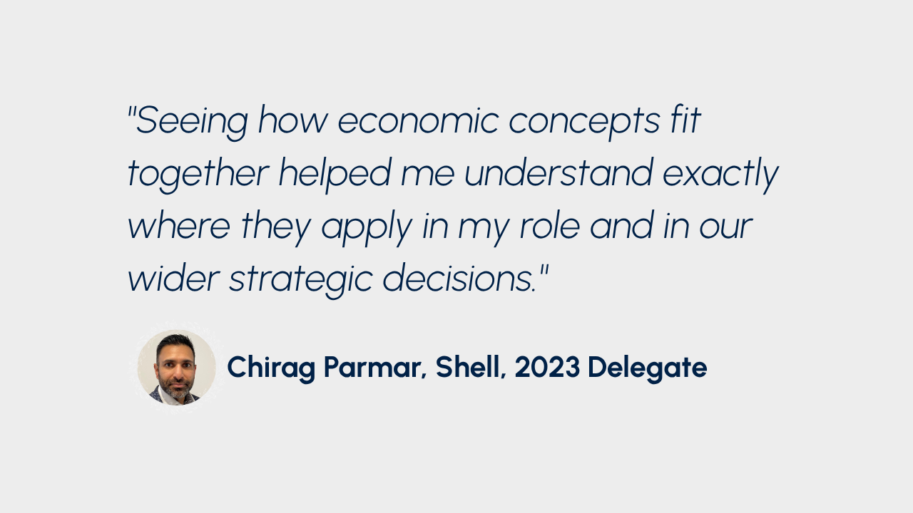 "Seeing how economic concepts fit together helped me understand exactly where they apply in my role and in our wider strategic decisions." Chirag Parmar, Shell, 2023 Delegate
